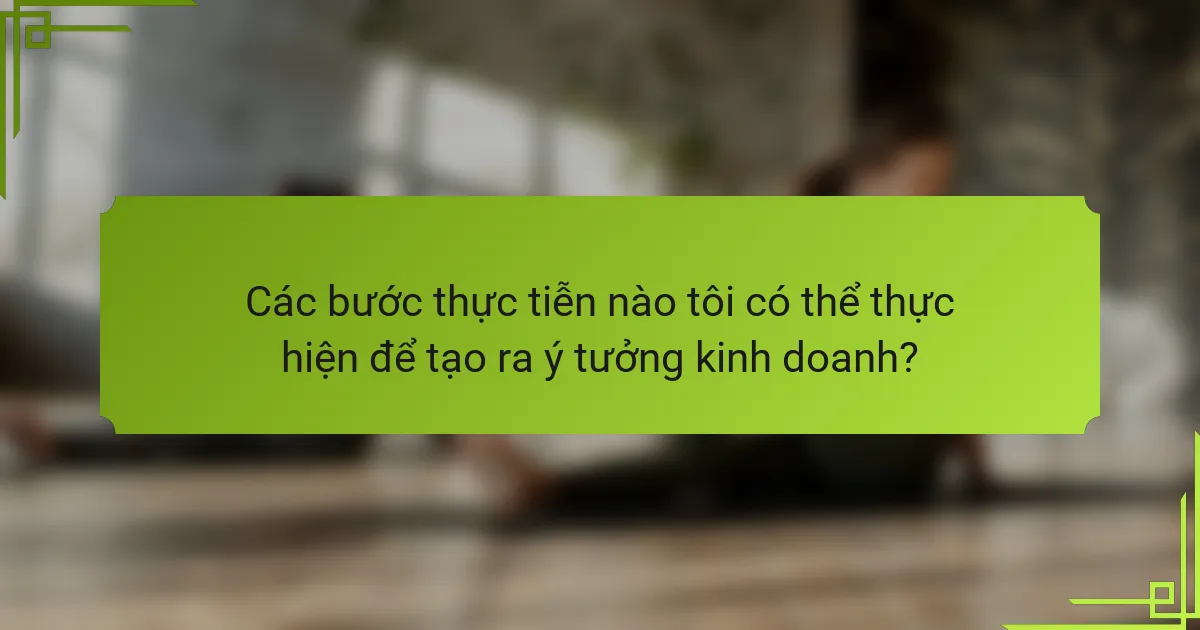 Các bước thực tiễn nào tôi có thể thực hiện để tạo ra ý tưởng kinh doanh?