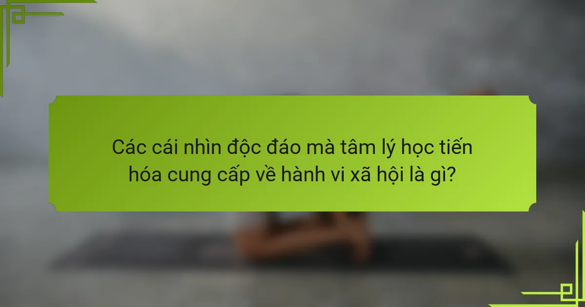 Các cái nhìn độc đáo mà tâm lý học tiến hóa cung cấp về hành vi xã hội là gì?