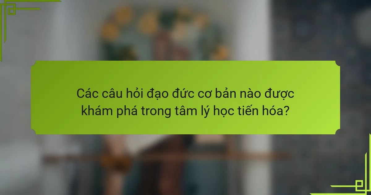 Các câu hỏi đạo đức cơ bản nào được khám phá trong tâm lý học tiến hóa?