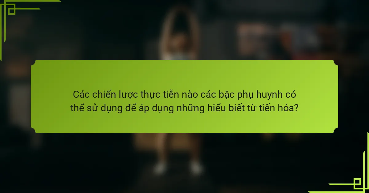 Các chiến lược thực tiễn nào các bậc phụ huynh có thể sử dụng để áp dụng những hiểu biết từ tiến hóa?