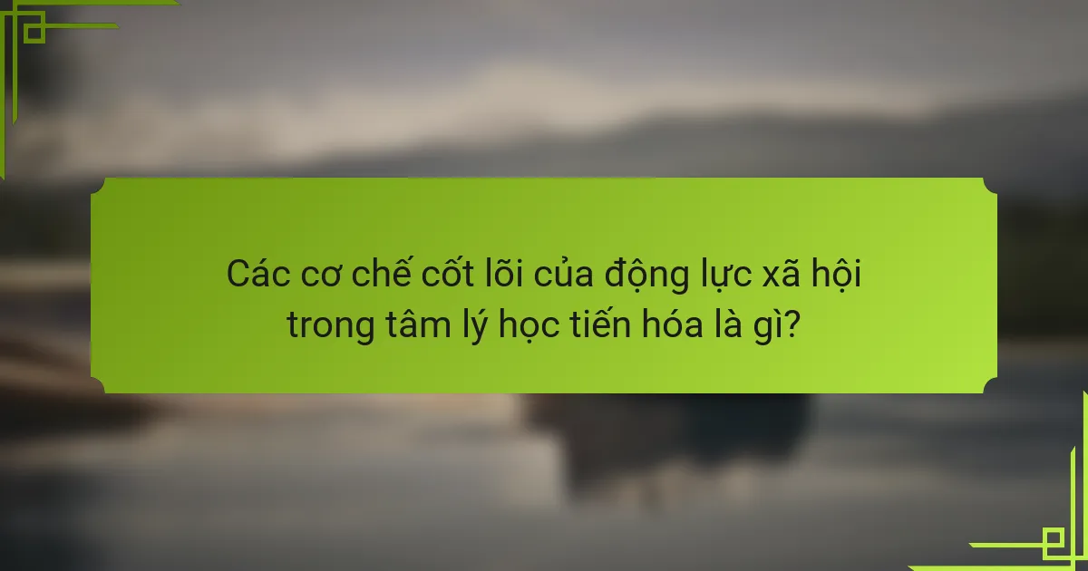 Các cơ chế cốt lõi của động lực xã hội trong tâm lý học tiến hóa là gì?