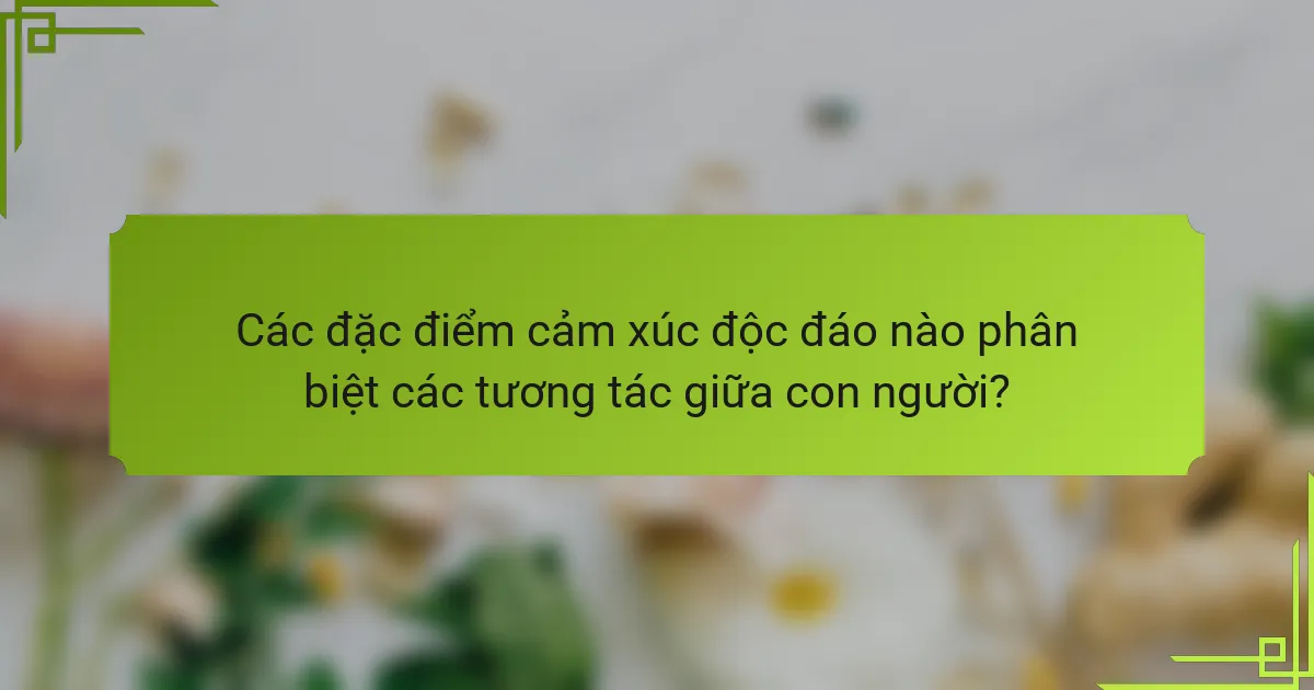 Các đặc điểm cảm xúc độc đáo nào phân biệt các tương tác giữa con người?