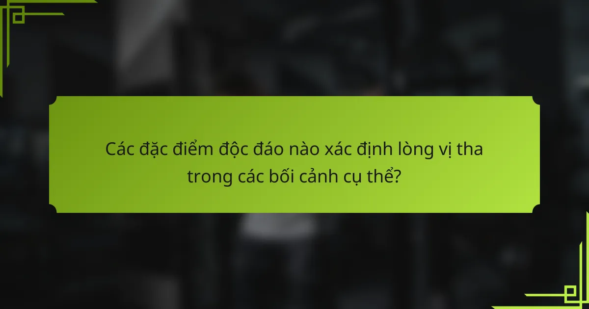Các đặc điểm độc đáo nào xác định lòng vị tha trong các bối cảnh cụ thể?
