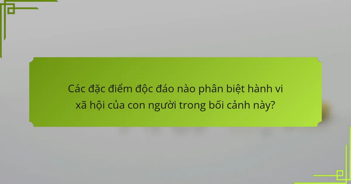 Các đặc điểm độc đáo nào phân biệt hành vi xã hội của con người trong bối cảnh này?