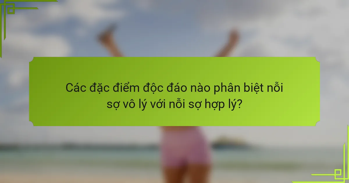 Các đặc điểm độc đáo nào phân biệt nỗi sợ vô lý với nỗi sợ hợp lý?