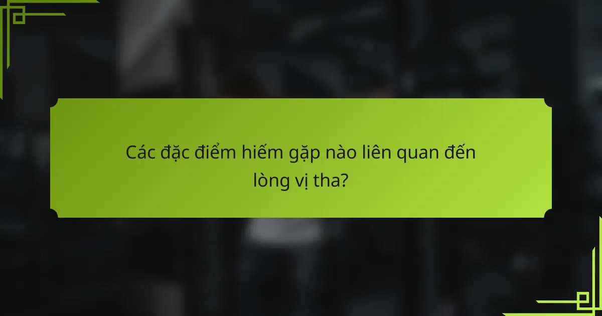 Các đặc điểm hiếm gặp nào liên quan đến lòng vị tha?