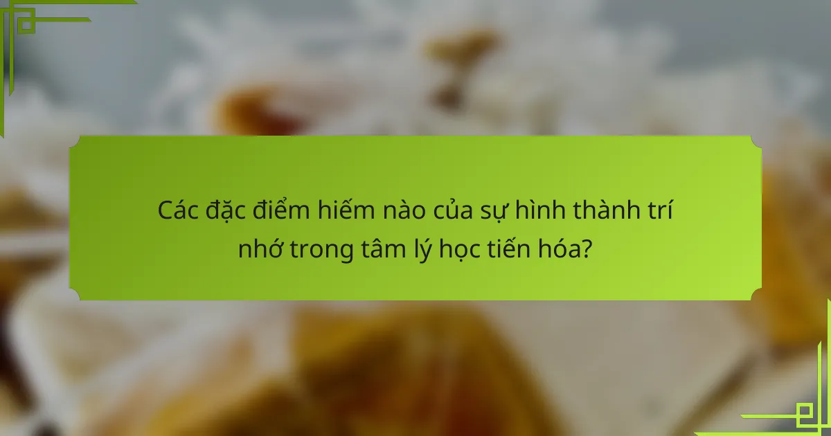 Các đặc điểm hiếm nào của sự hình thành trí nhớ trong tâm lý học tiến hóa?