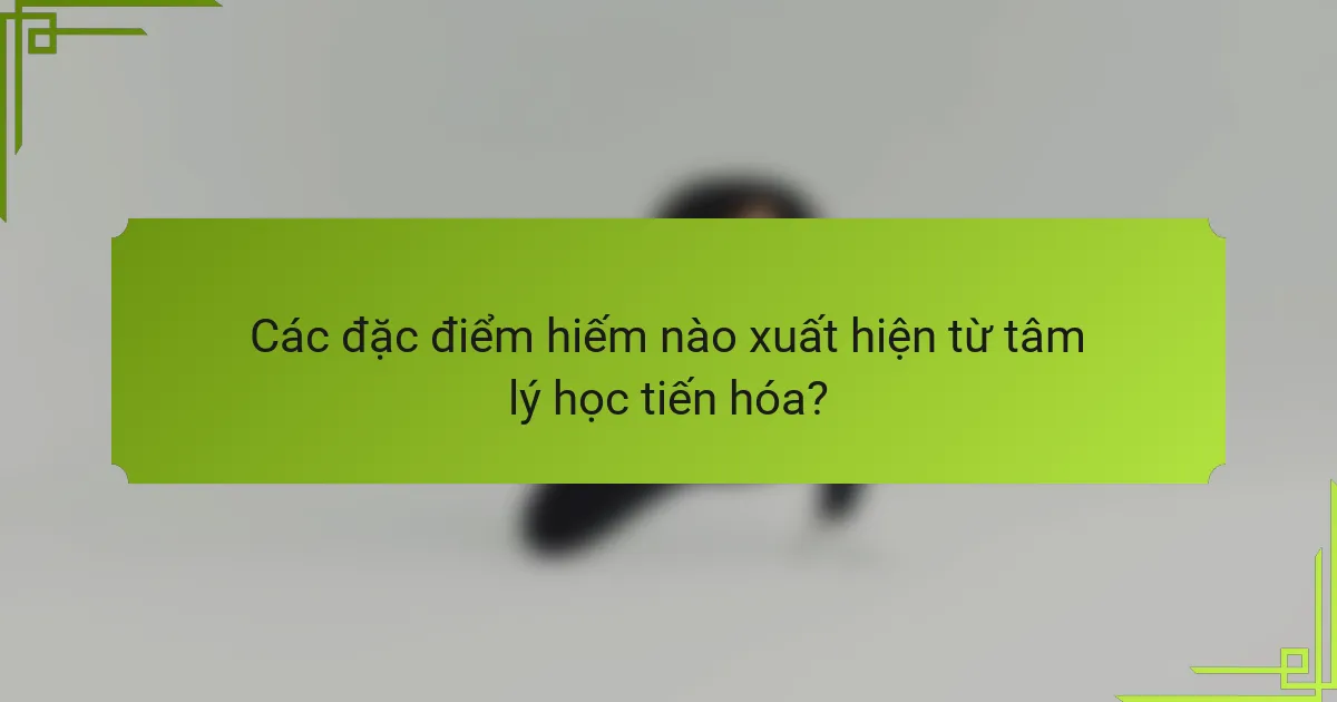 Các đặc điểm hiếm nào xuất hiện từ tâm lý học tiến hóa?