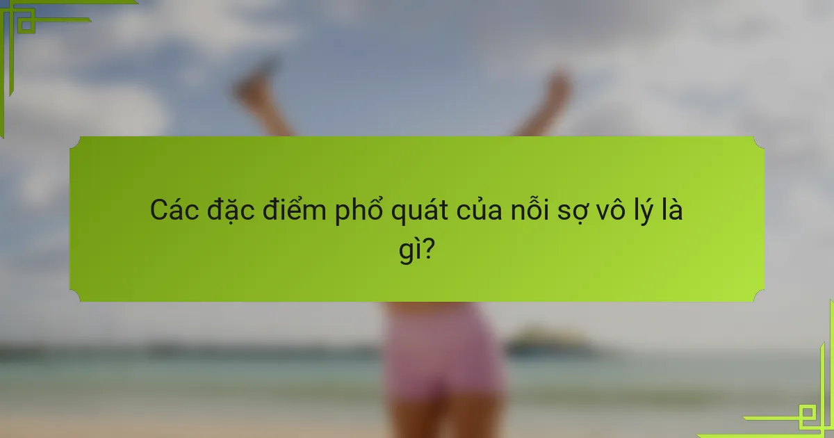 Các đặc điểm phổ quát của nỗi sợ vô lý là gì?