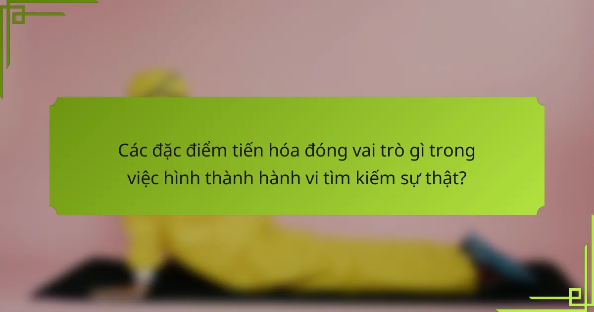 Các đặc điểm tiến hóa đóng vai trò gì trong việc hình thành hành vi tìm kiếm sự thật?