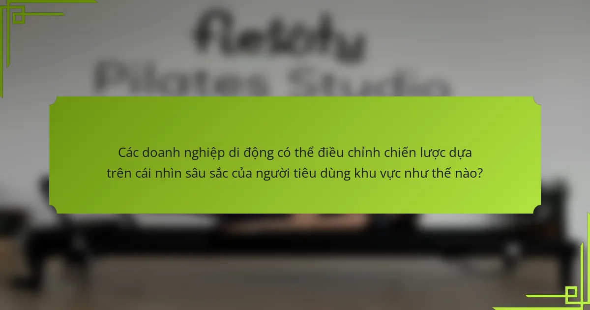 Các doanh nghiệp di động có thể điều chỉnh chiến lược dựa trên cái nhìn sâu sắc của người tiêu dùng khu vực như thế nào?