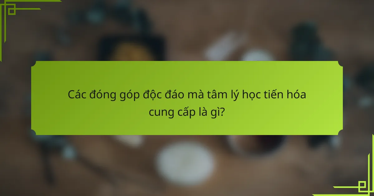 Các đóng góp độc đáo mà tâm lý học tiến hóa cung cấp là gì?