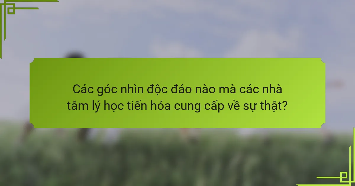 Các góc nhìn độc đáo nào mà các nhà tâm lý học tiến hóa cung cấp về sự thật?