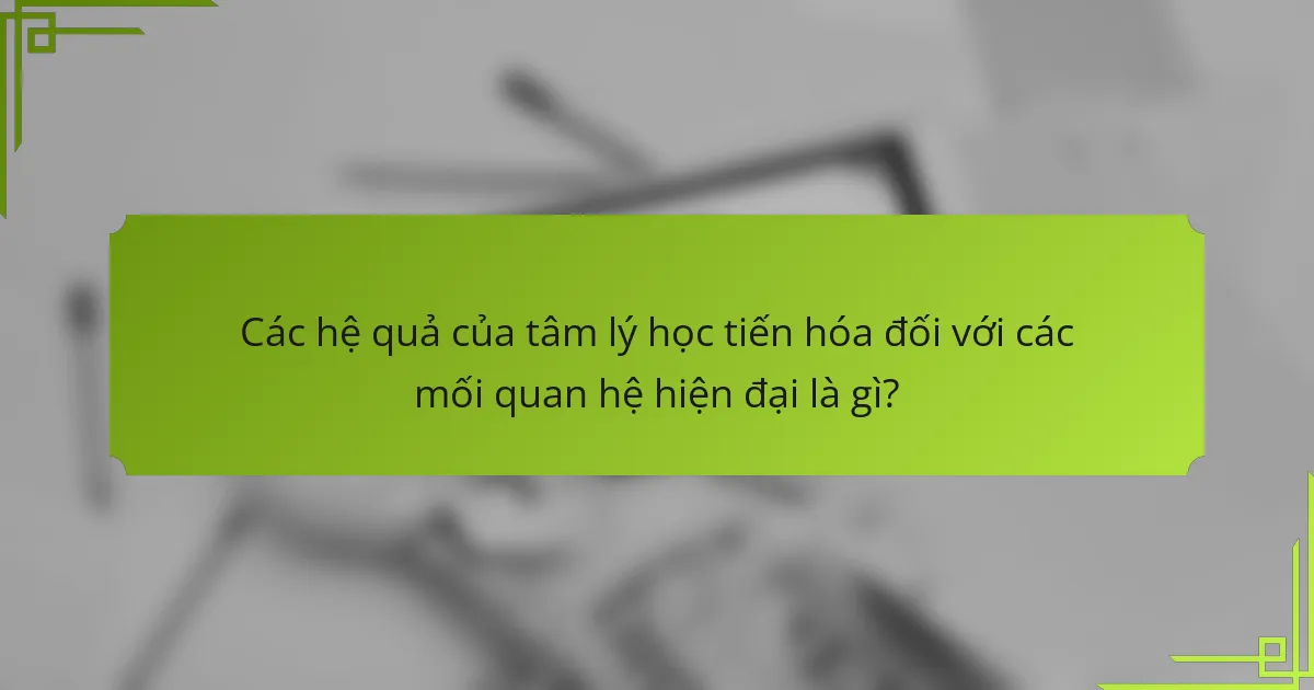 Các hệ quả của tâm lý học tiến hóa đối với các mối quan hệ hiện đại là gì?