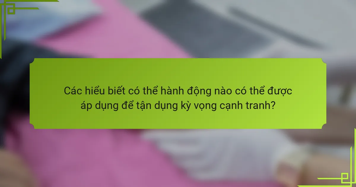 Các hiểu biết có thể hành động nào có thể được áp dụng để tận dụng kỳ vọng cạnh tranh?