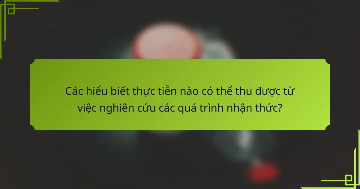 Các hiểu biết thực tiễn nào có thể thu được từ việc nghiên cứu các quá trình nhận thức?