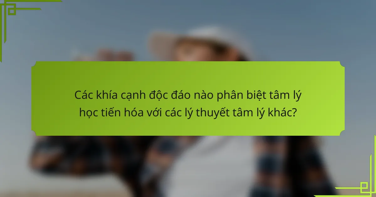 Các khía cạnh độc đáo nào phân biệt tâm lý học tiến hóa với các lý thuyết tâm lý khác?