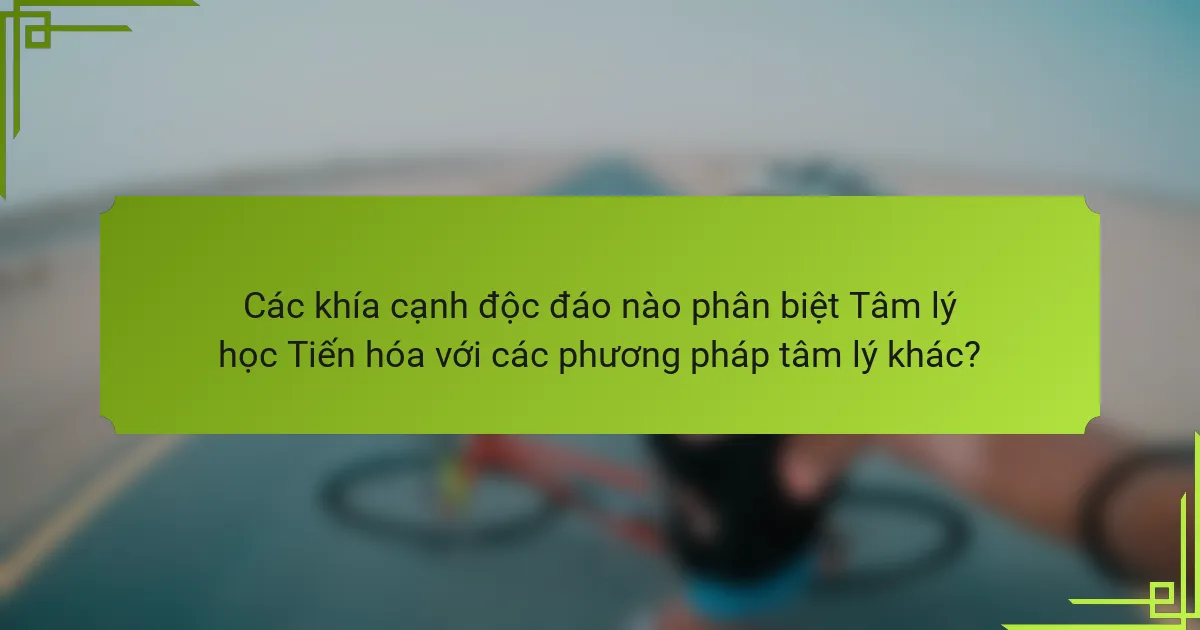 Các khía cạnh độc đáo nào phân biệt Tâm lý học Tiến hóa với các phương pháp tâm lý khác?