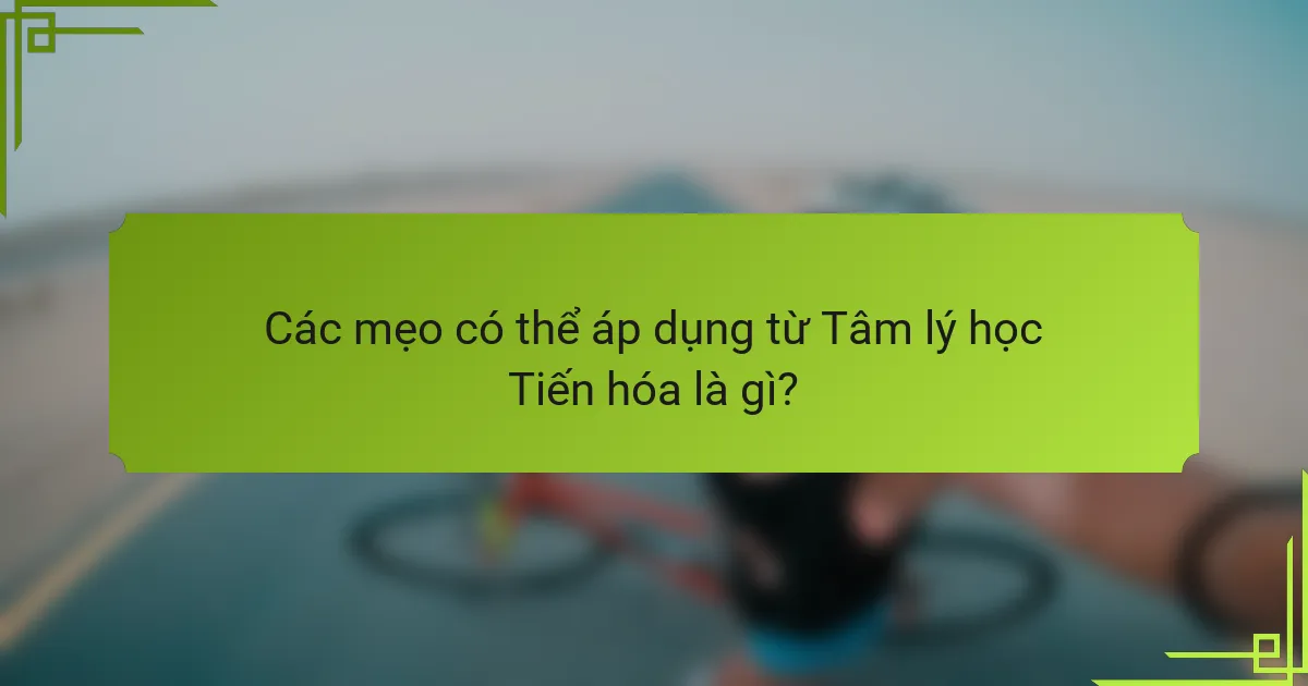 Các mẹo có thể áp dụng từ Tâm lý học Tiến hóa là gì?