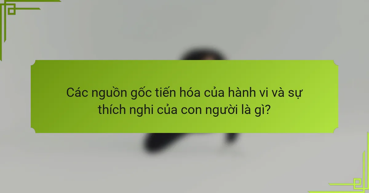 Các nguồn gốc tiến hóa của hành vi và sự thích nghi của con người là gì?
