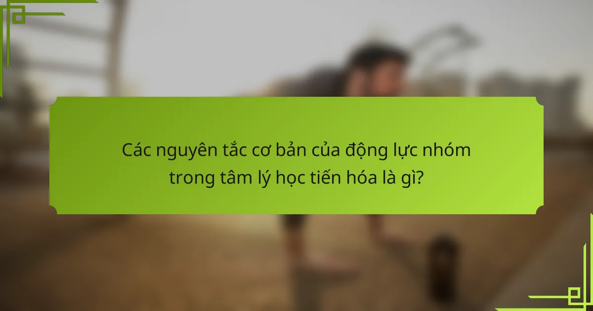 Các nguyên tắc cơ bản của động lực nhóm trong tâm lý học tiến hóa là gì?