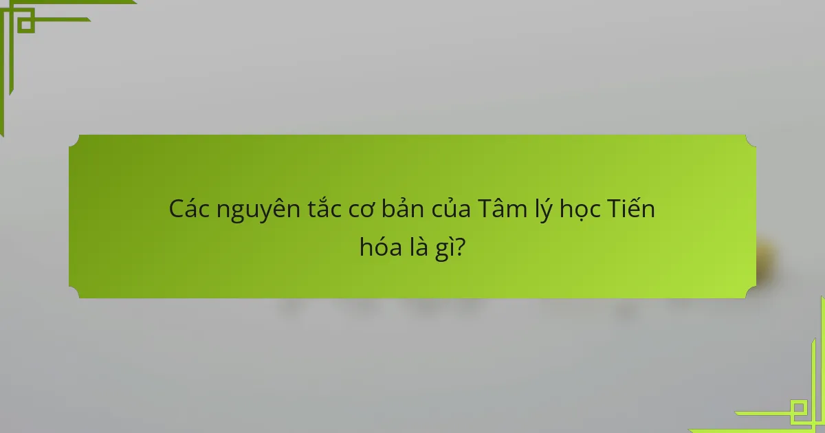 Các nguyên tắc cơ bản của Tâm lý học Tiến hóa là gì?