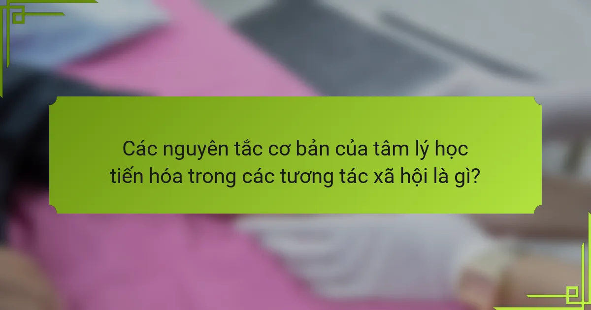 Các nguyên tắc cơ bản của tâm lý học tiến hóa trong các tương tác xã hội là gì?