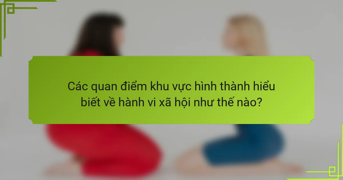 Các quan điểm khu vực hình thành hiểu biết về hành vi xã hội như thế nào?