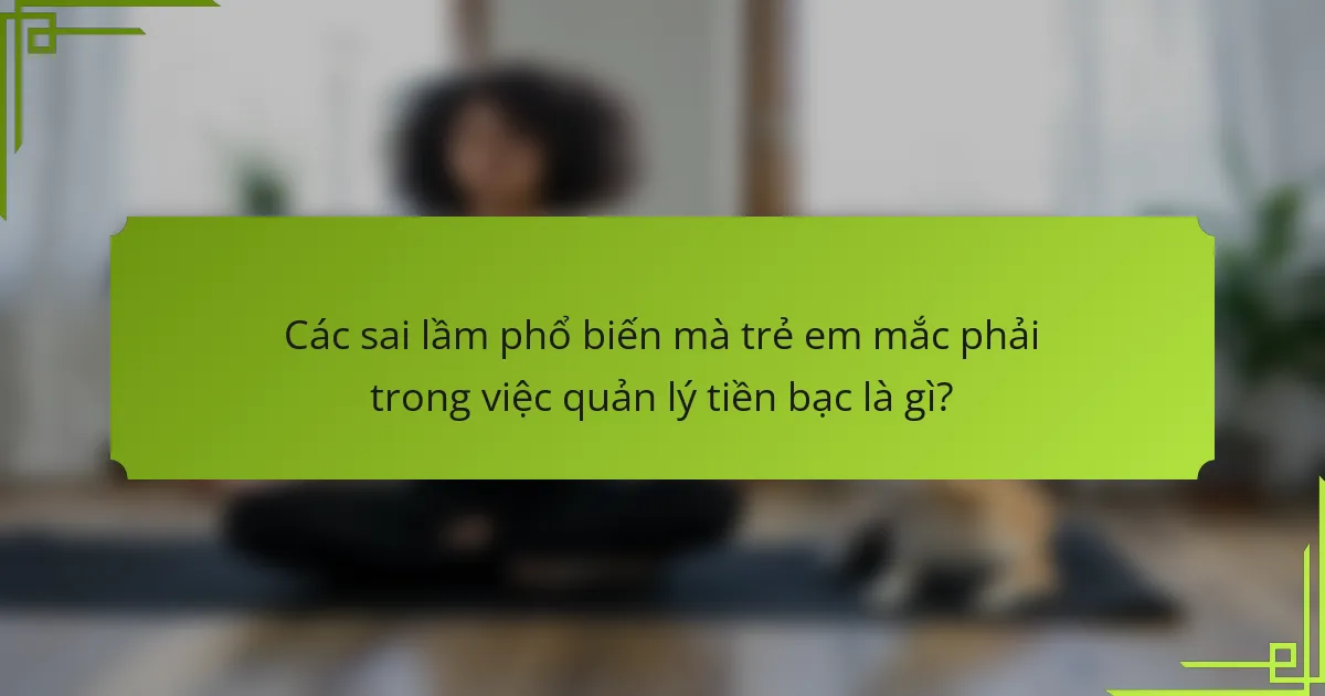 Các sai lầm phổ biến mà trẻ em mắc phải trong việc quản lý tiền bạc là gì?