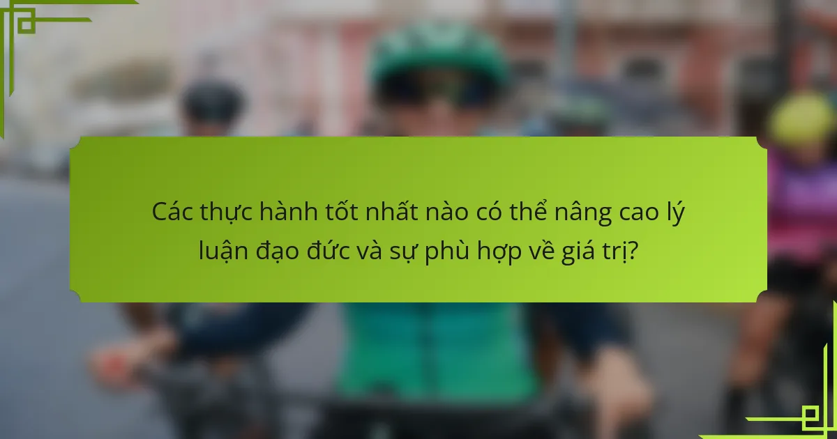 Các thực hành tốt nhất nào có thể nâng cao lý luận đạo đức và sự phù hợp về giá trị?