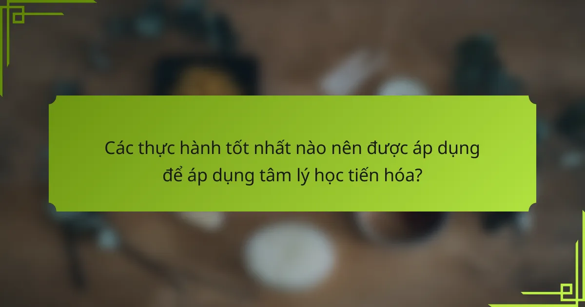 Các thực hành tốt nhất nào nên được áp dụng để áp dụng tâm lý học tiến hóa?