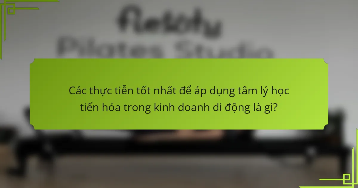 Các thực tiễn tốt nhất để áp dụng tâm lý học tiến hóa trong kinh doanh di động là gì?