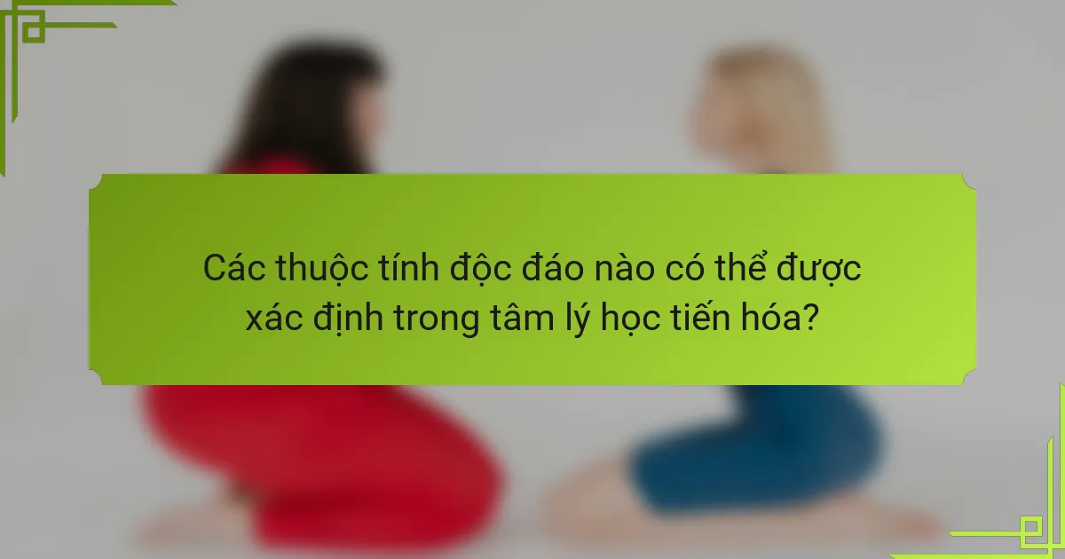 Các thuộc tính độc đáo nào có thể được xác định trong tâm lý học tiến hóa?