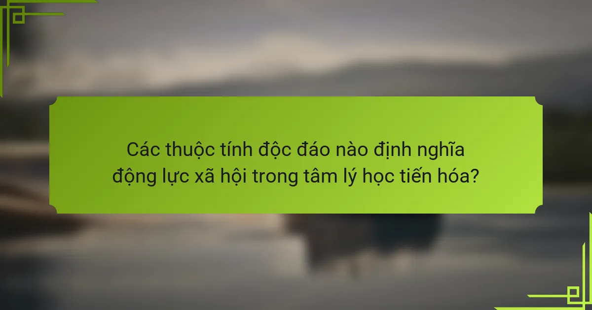 Các thuộc tính độc đáo nào định nghĩa động lực xã hội trong tâm lý học tiến hóa?