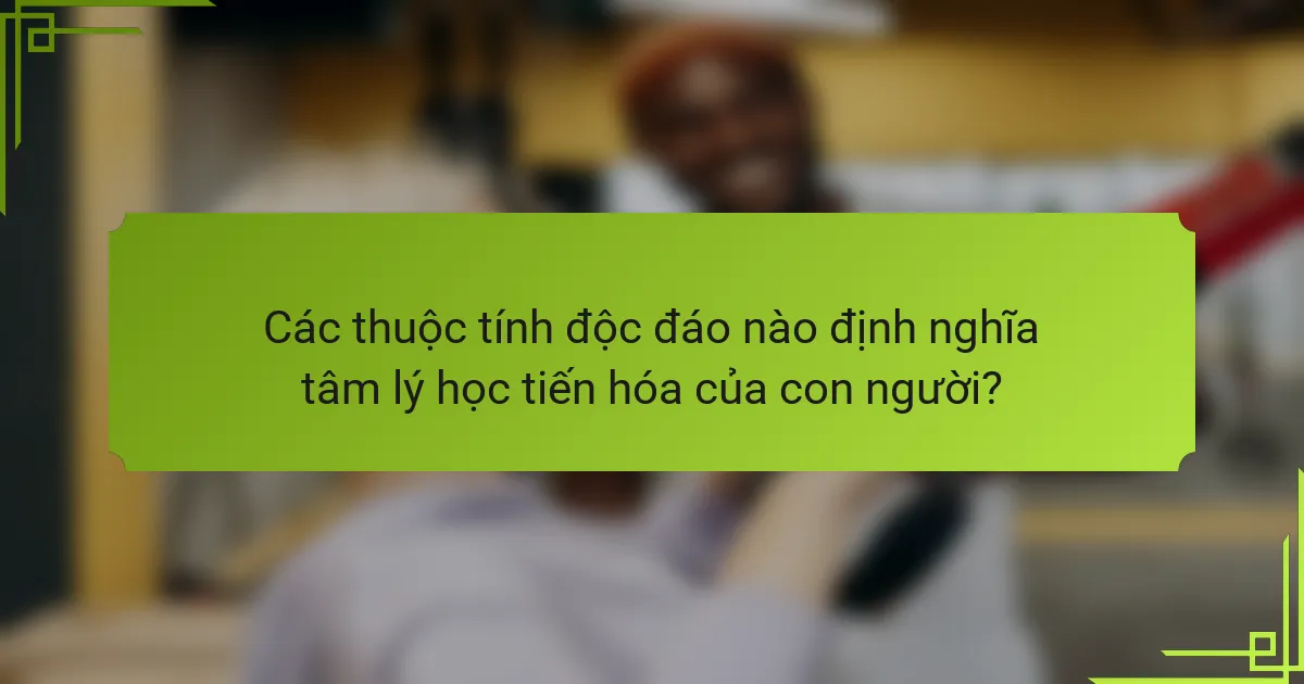 Các thuộc tính độc đáo nào định nghĩa tâm lý học tiến hóa của con người?