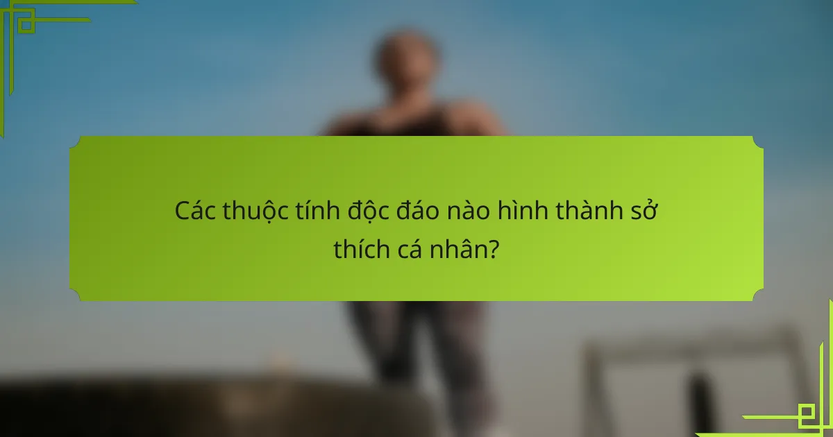Các thuộc tính độc đáo nào hình thành sở thích cá nhân?