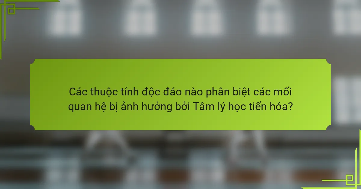 Các thuộc tính độc đáo nào phân biệt các mối quan hệ bị ảnh hưởng bởi Tâm lý học tiến hóa?