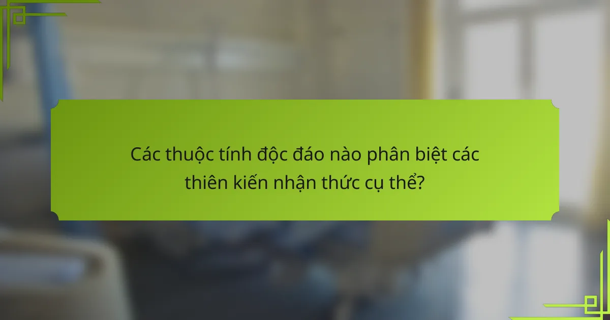 Các thuộc tính độc đáo nào phân biệt các thiên kiến nhận thức cụ thể?