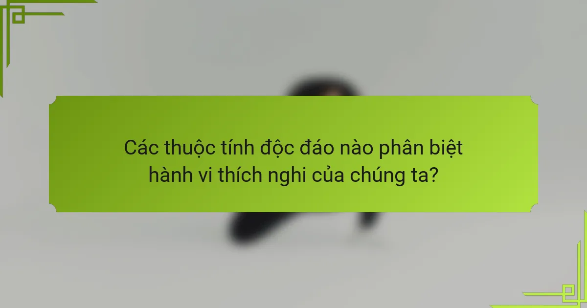 Các thuộc tính độc đáo nào phân biệt hành vi thích nghi của chúng ta?