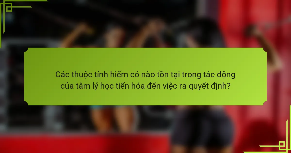 Các thuộc tính hiếm có nào tồn tại trong tác động của tâm lý học tiến hóa đến việc ra quyết định?
