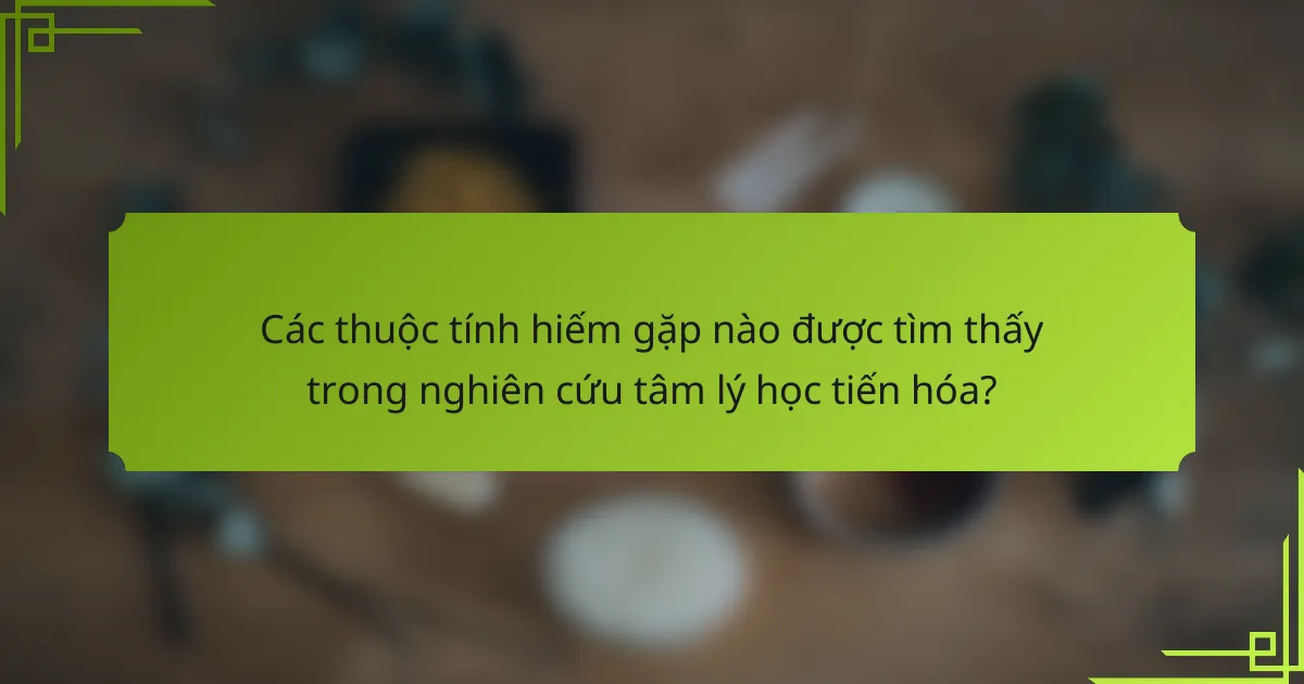 Các thuộc tính hiếm gặp nào được tìm thấy trong nghiên cứu tâm lý học tiến hóa?
