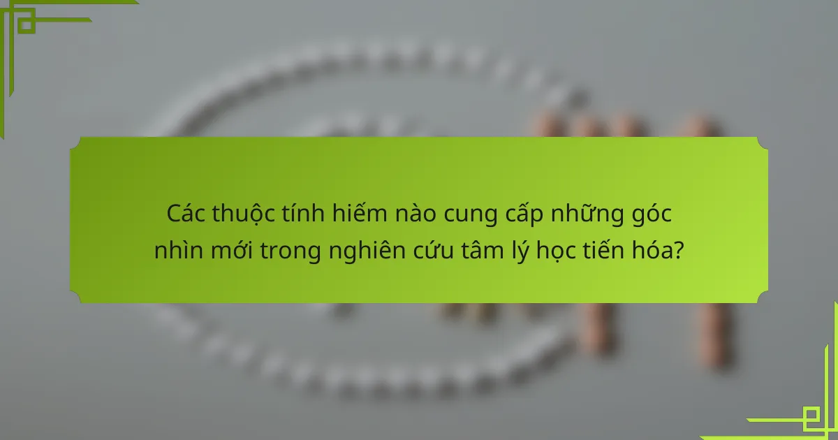 Các thuộc tính hiếm nào cung cấp những góc nhìn mới trong nghiên cứu tâm lý học tiến hóa?