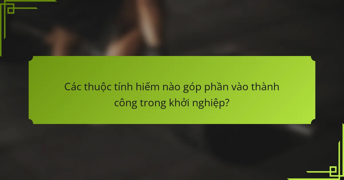 Các thuộc tính hiếm nào góp phần vào thành công trong khởi nghiệp?