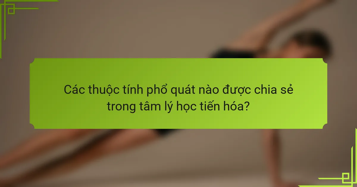 Các thuộc tính phổ quát nào được chia sẻ trong tâm lý học tiến hóa?