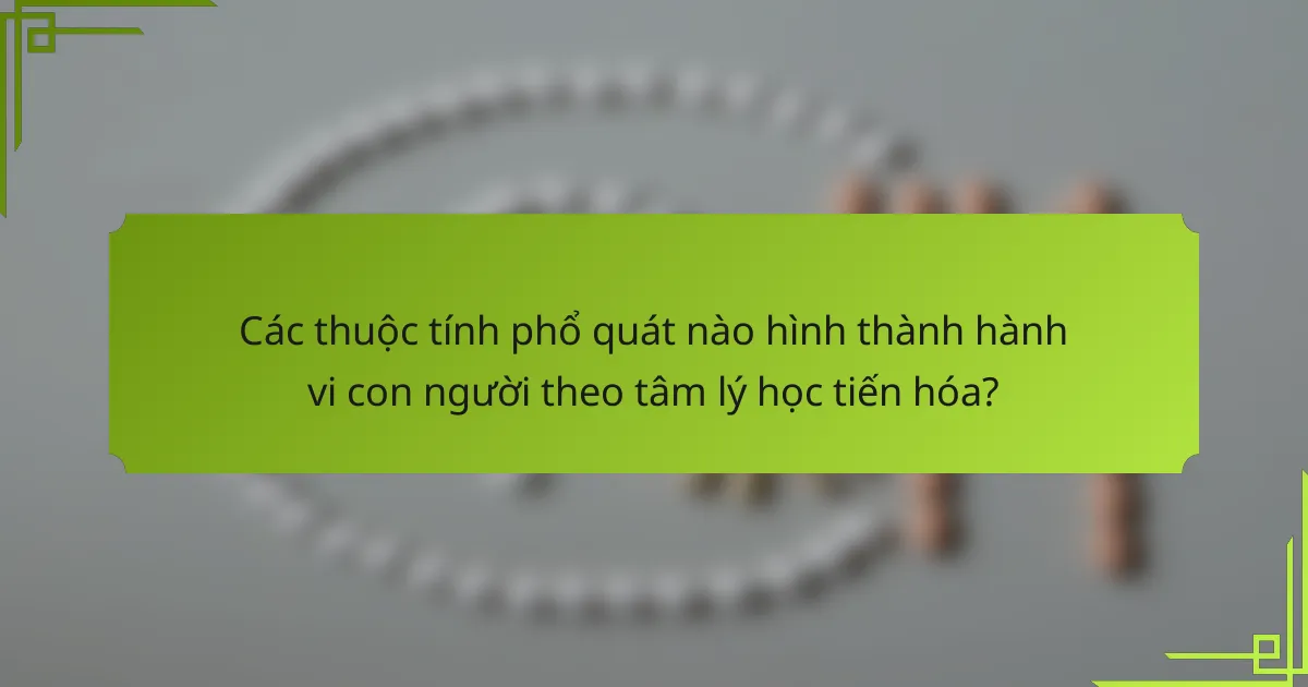 Các thuộc tính phổ quát nào hình thành hành vi con người theo tâm lý học tiến hóa?