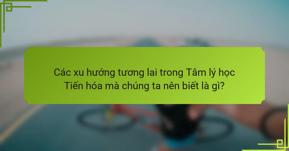 Các xu hướng tương lai trong Tâm lý học Tiến hóa mà chúng ta nên biết là gì?