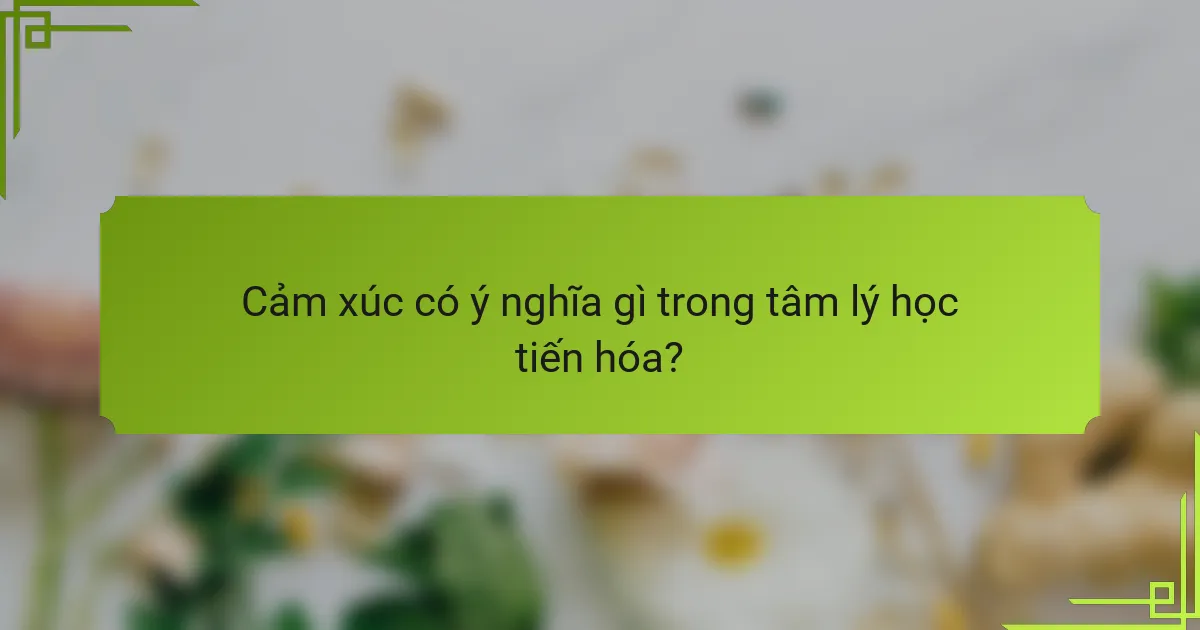 Cảm xúc có ý nghĩa gì trong tâm lý học tiến hóa?