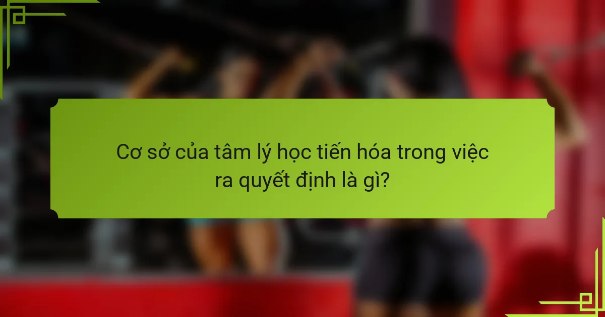 Cơ sở của tâm lý học tiến hóa trong việc ra quyết định là gì?