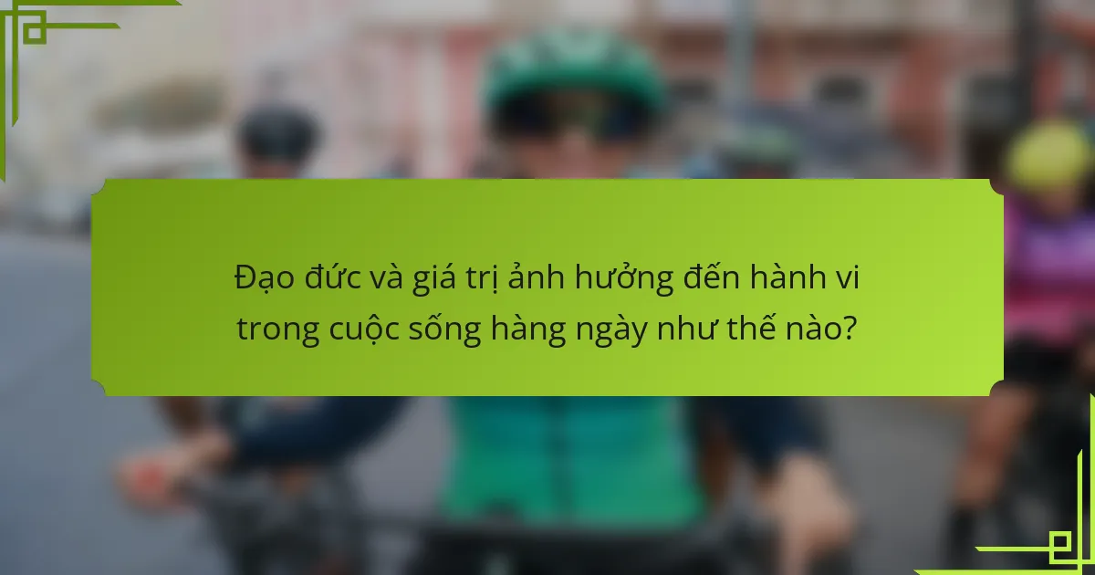 Đạo đức và giá trị ảnh hưởng đến hành vi trong cuộc sống hàng ngày như thế nào?