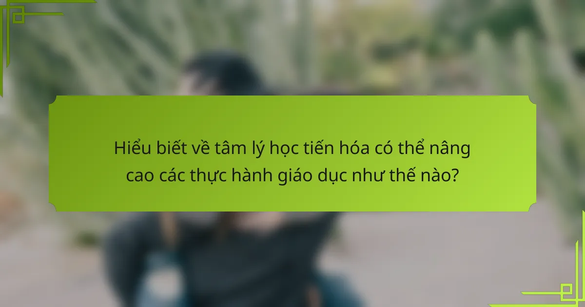 Hiểu biết về tâm lý học tiến hóa có thể nâng cao các thực hành giáo dục như thế nào?